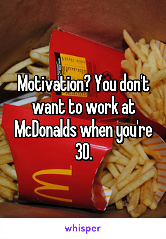 Motivation? You don't want to work at McDonalds when you're 30.