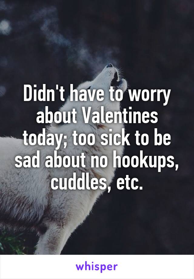 Didn't have to worry about Valentines today; too sick to be sad about no hookups, cuddles, etc.