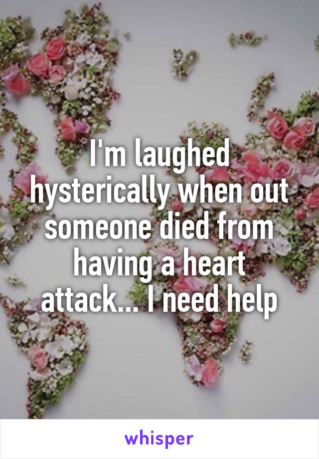 I'm laughed hysterically when out someone died from having a heart attack... I need help