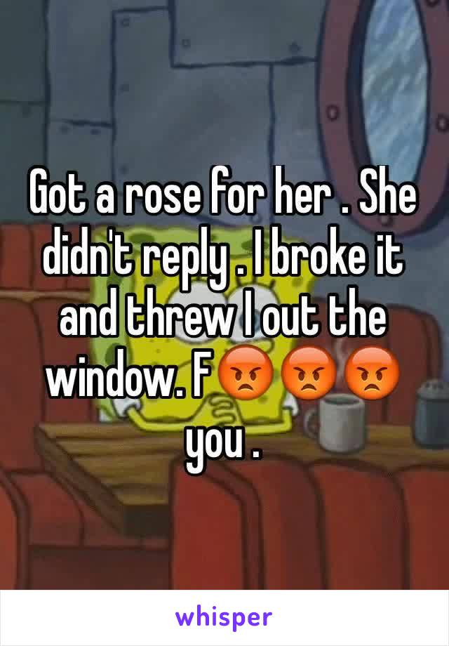 Got a rose for her . She didn't reply . I broke it and threw I out the window. F😡😡😡 you .