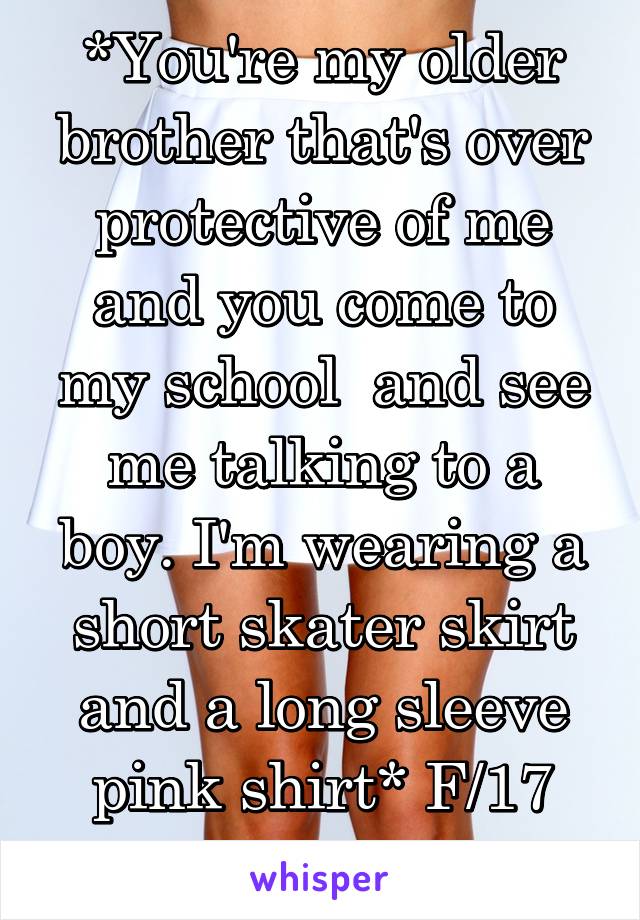 *You're my older brother that's over protective of me and you come to my school  and see me talking to a boy. I'm wearing a short skater skirt and a long sleeve pink shirt* F/17 finish in messages 