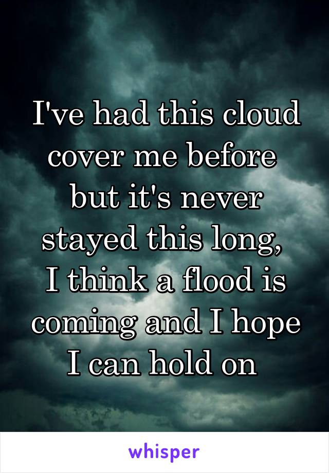 I've had this cloud cover me before 
but it's never stayed this long, 
I think a flood is coming and I hope I can hold on 