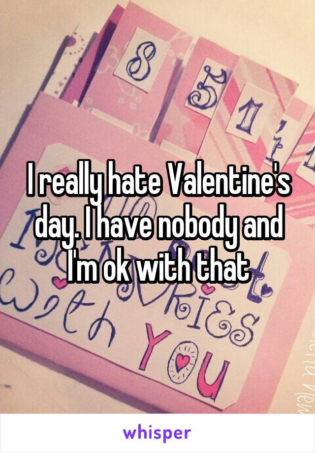 I really hate Valentine's day. I have nobody and I'm ok with that