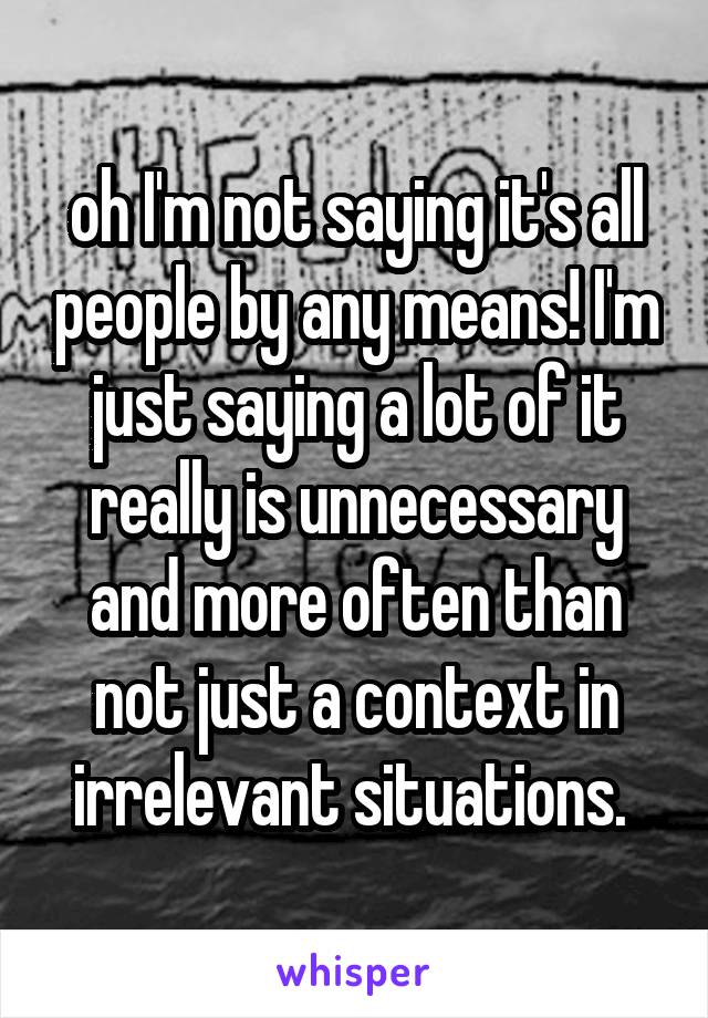 oh I'm not saying it's all people by any means! I'm just saying a lot of it really is unnecessary and more often than not just a context in irrelevant situations. 