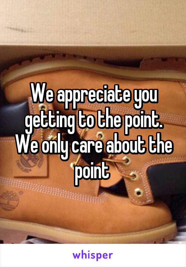 We appreciate you getting to the point. We only care about the point 