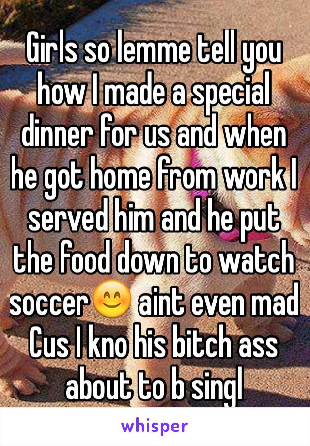 Girls so lemme tell you how I made a special dinner for us and when he got home from work I served him and he put the food down to watch soccer😊 aint even mad Cus I kno his bitch ass about to b singl