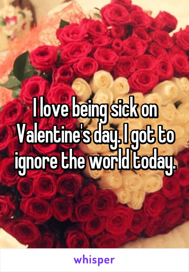 I love being sick on Valentine's day. I got to ignore the world today.