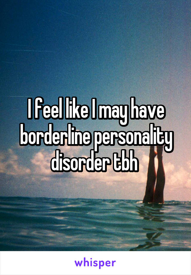 I feel like I may have borderline personality disorder tbh 