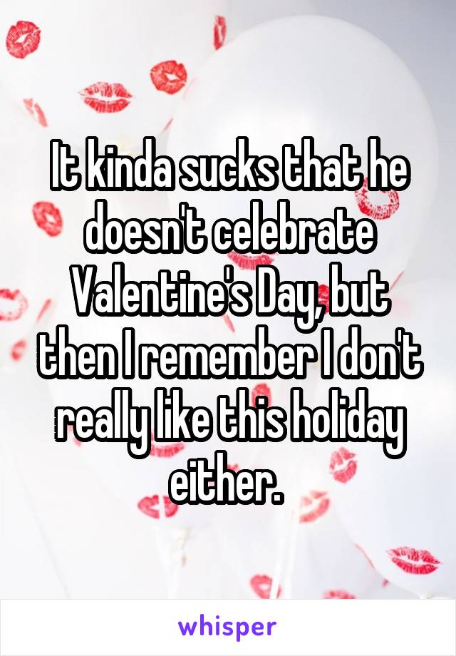 It kinda sucks that he doesn't celebrate Valentine's Day, but then I remember I don't really like this holiday either. 