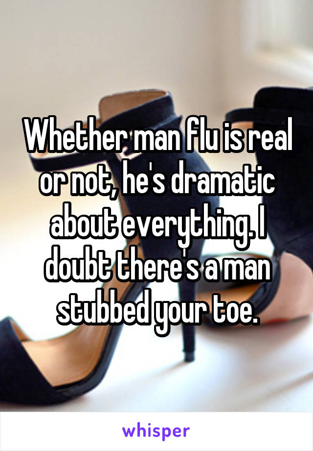 Whether man flu is real or not, he's dramatic about everything. I doubt there's a man stubbed your toe.