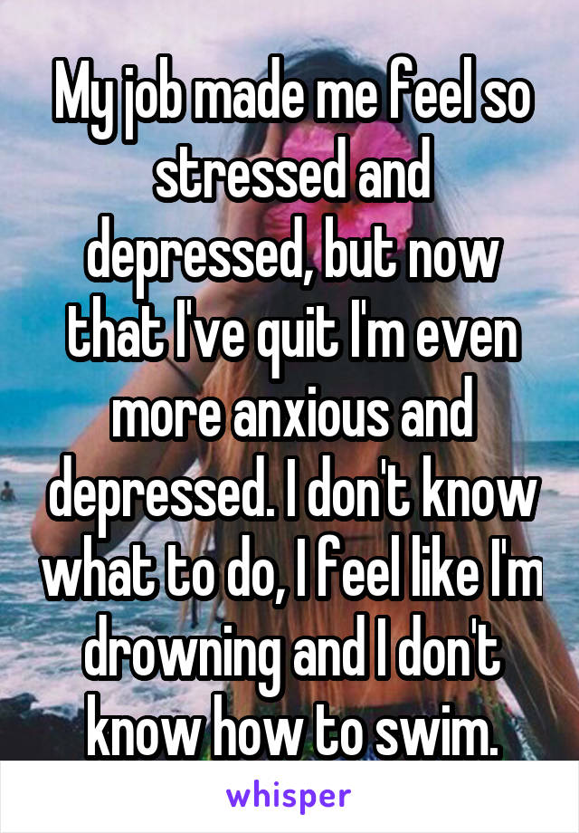 My job made me feel so stressed and depressed, but now that I've quit I'm even more anxious and depressed. I don't know what to do, I feel like I'm drowning and I don't know how to swim.