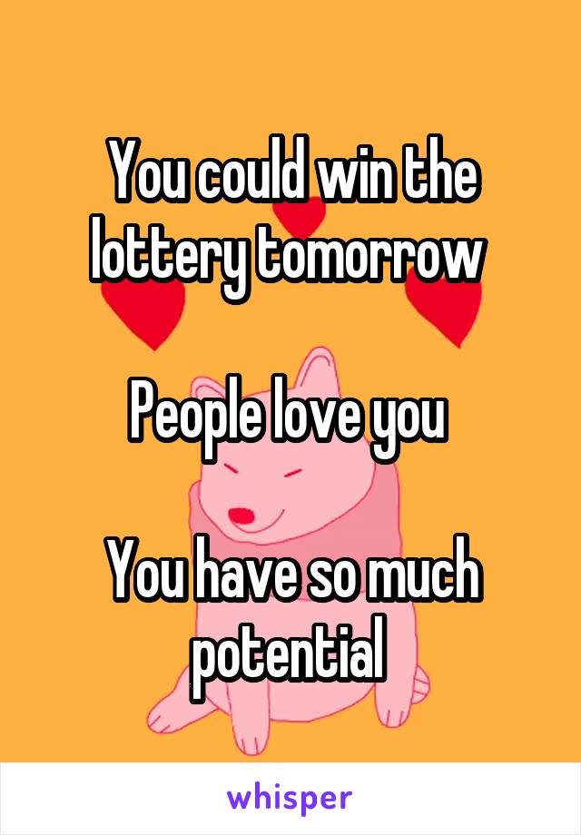 You could win the lottery tomorrow 

People love you 

You have so much potential 