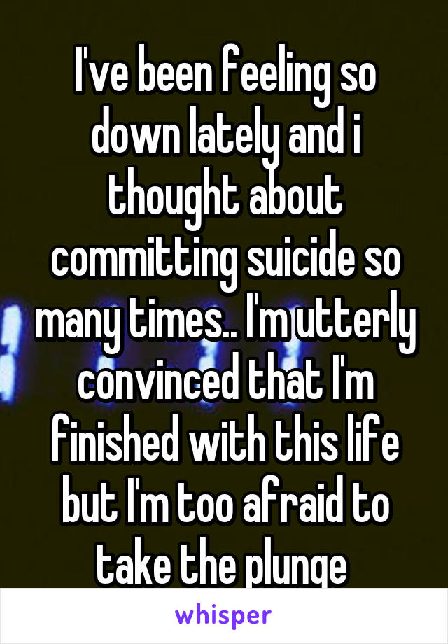 I've been feeling so down lately and i thought about committing suicide so many times.. I'm utterly convinced that I'm finished with this life but I'm too afraid to take the plunge 