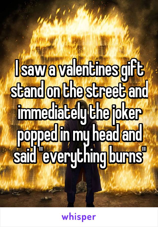 I saw a valentines gift stand on the street and immediately the joker popped in my head and said "everything burns"