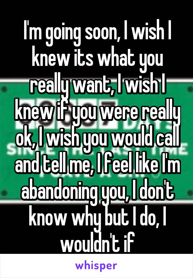 I'm going soon, I wish I knew its what you really want, I wish I knew if you were really ok, I wish you would call and tell me, I feel like I'm abandoning you, I don't know why but I do, I wouldn't if