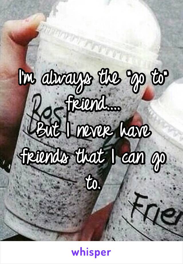 I'm always the "go to" friend....
But I never have friends that I can go to.