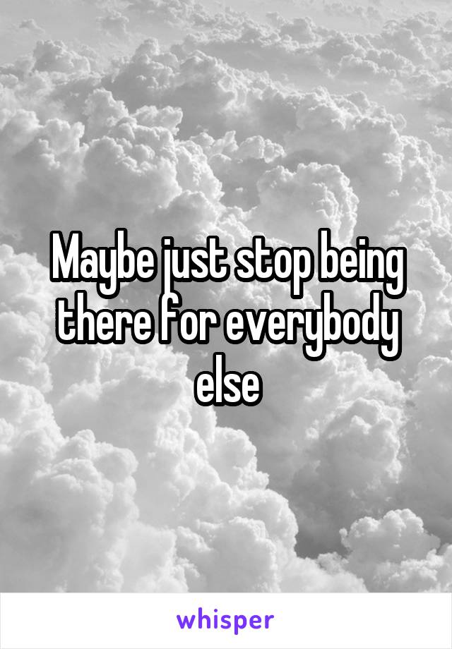 Maybe just stop being there for everybody else