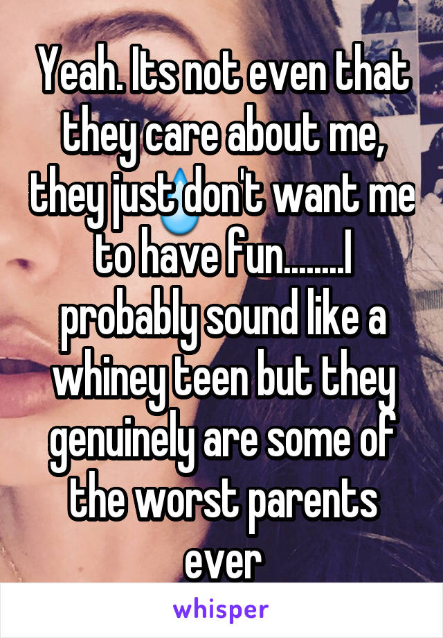 Yeah. Its not even that they care about me, they just don't want me to have fun........I probably sound like a whiney teen but they genuinely are some of the worst parents ever