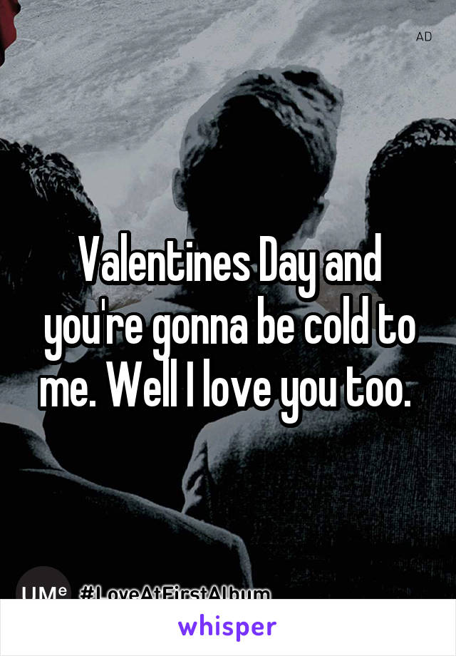 Valentines Day and you're gonna be cold to me. Well I love you too. 