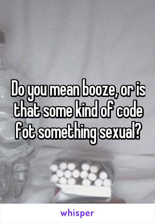 Do you mean booze, or is that some kind of code fot something sexual?