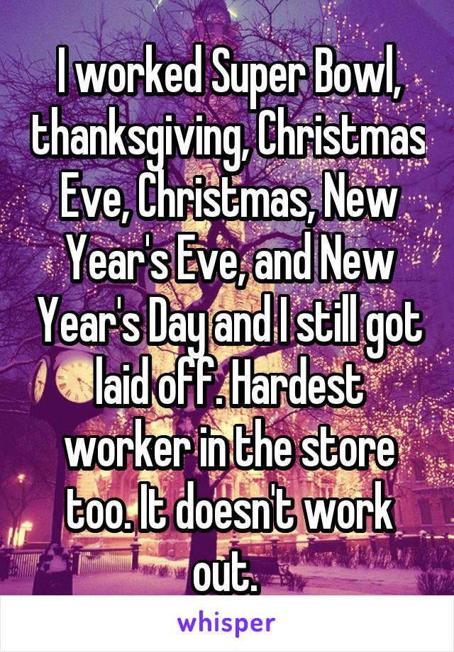 I worked Super Bowl, thanksgiving, Christmas Eve, Christmas, New Year's Eve, and New Year's Day and I still got laid off. Hardest worker in the store too. It doesn't work out. 