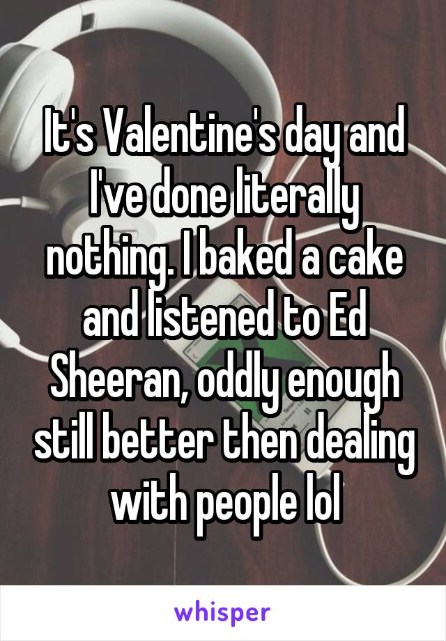 It's Valentine's day and I've done literally nothing. I baked a cake and listened to Ed Sheeran, oddly enough still better then dealing with people lol