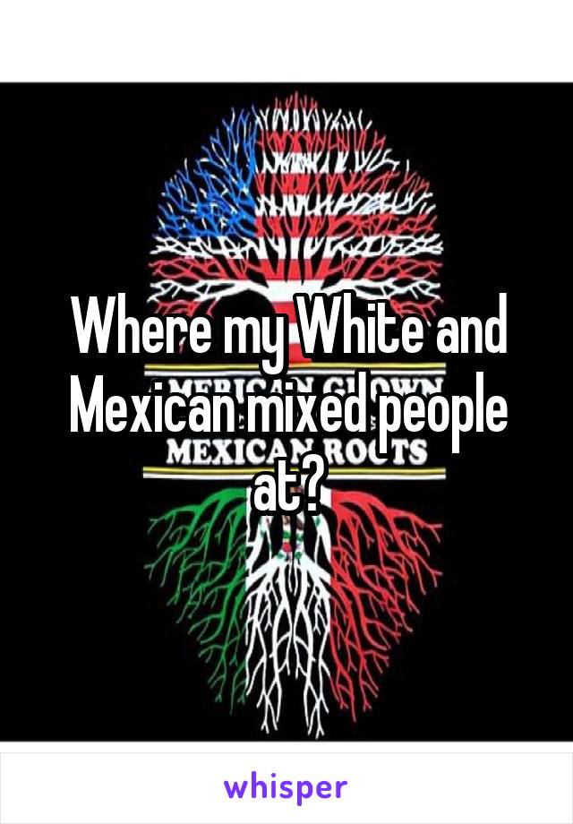 Where my White and Mexican mixed people at?