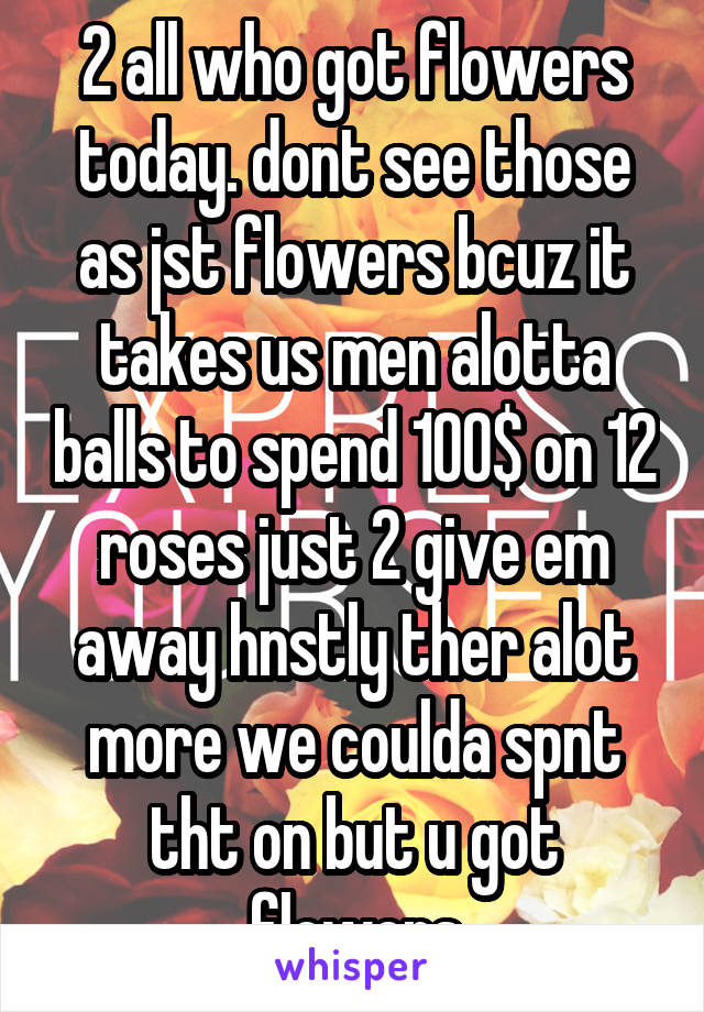 2 all who got flowers today. dont see those as jst flowers bcuz it takes us men alotta balls to spend 100$ on 12 roses just 2 give em away hnstly ther alot more we coulda spnt tht on but u got flowers