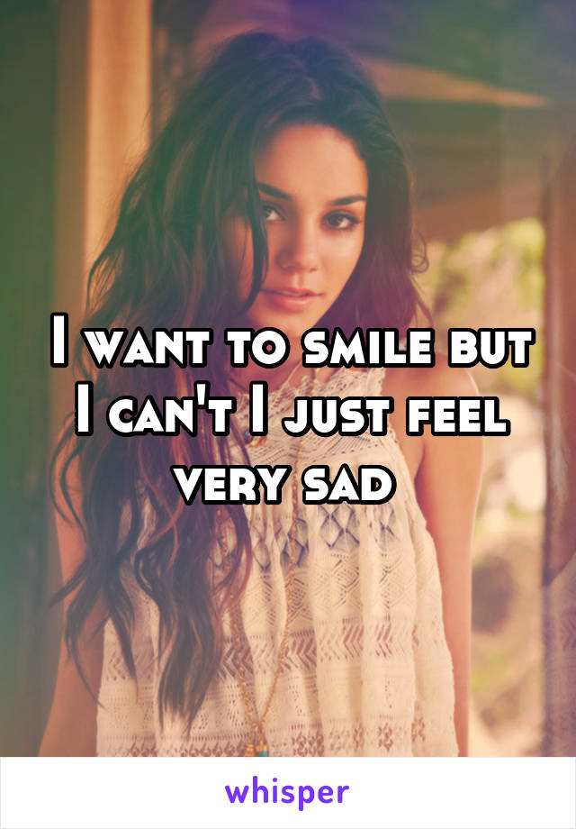 I want to smile but I can't I just feel very sad 