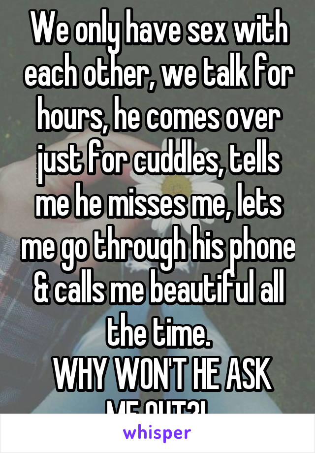 We only have sex with each other, we talk for hours, he comes over just for cuddles, tells me he misses me, lets me go through his phone & calls me beautiful all the time.
 WHY WON'T HE ASK ME OUT?! 