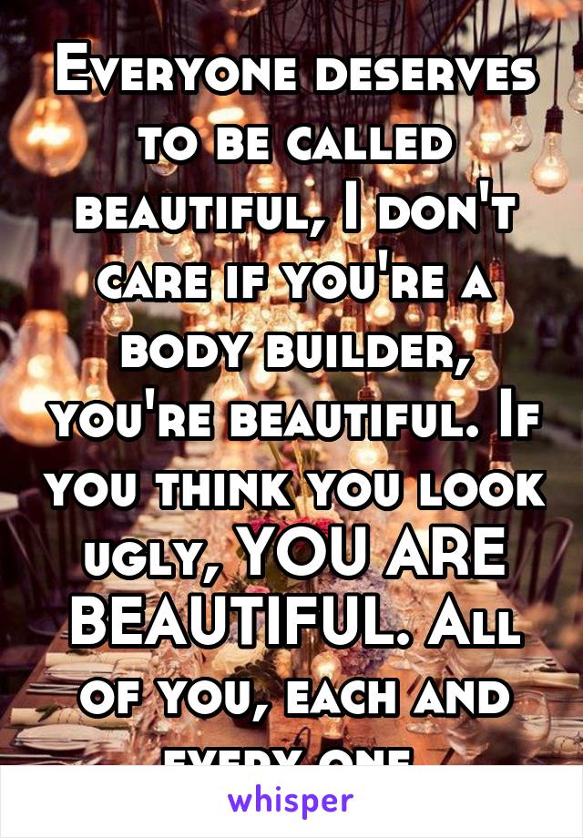 Everyone deserves to be called beautiful, I don't care if you're a body builder, you're beautiful. If you think you look ugly, YOU ARE BEAUTIFUL. All of you, each and every one.