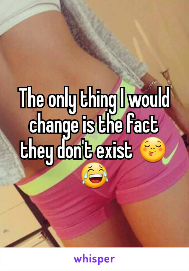 The only thing I would change is the fact they don't exist 😋😂