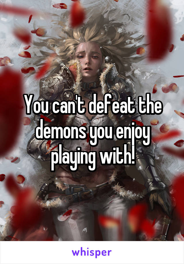 You can't defeat the demons you enjoy playing with!