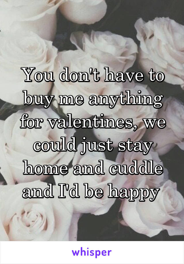 You don't have to buy me anything for valentines, we could just stay home and cuddle and I'd be happy 