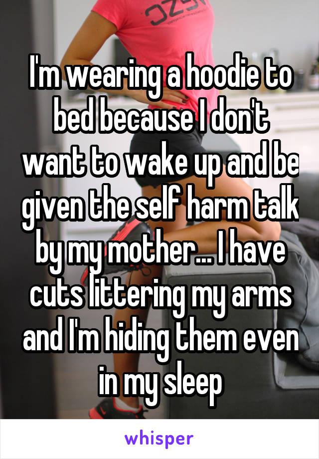 I'm wearing a hoodie to bed because I don't want to wake up and be given the self harm talk by my mother... I have cuts littering my arms and I'm hiding them even in my sleep