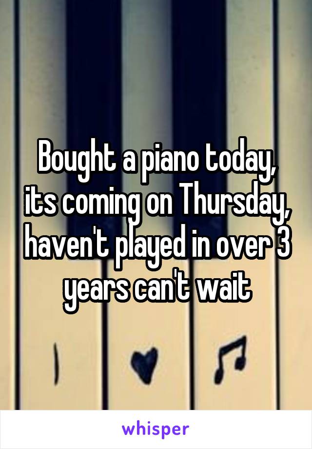 Bought a piano today, its coming on Thursday, haven't played in over 3 years can't wait