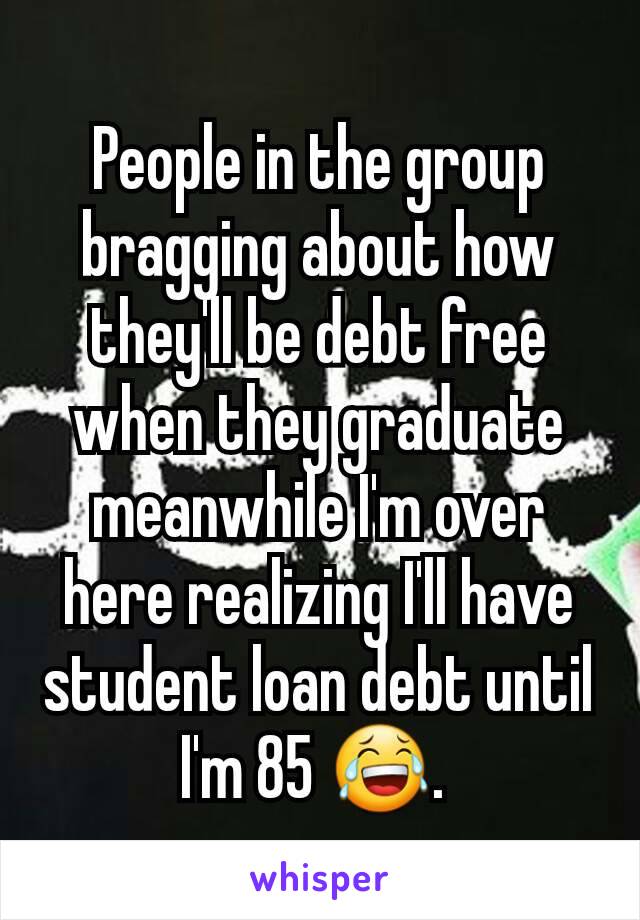 People in the group bragging about how they'll be debt free when they graduate meanwhile I'm over here realizing I'll have student loan debt until I'm 85 😂. 