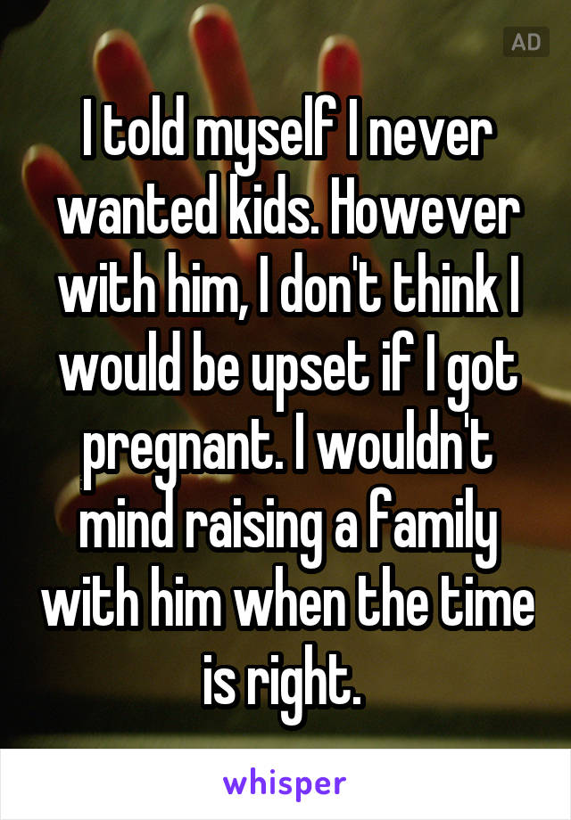 I told myself I never wanted kids. However with him, I don't think I would be upset if I got pregnant. I wouldn't mind raising a family with him when the time is right. 