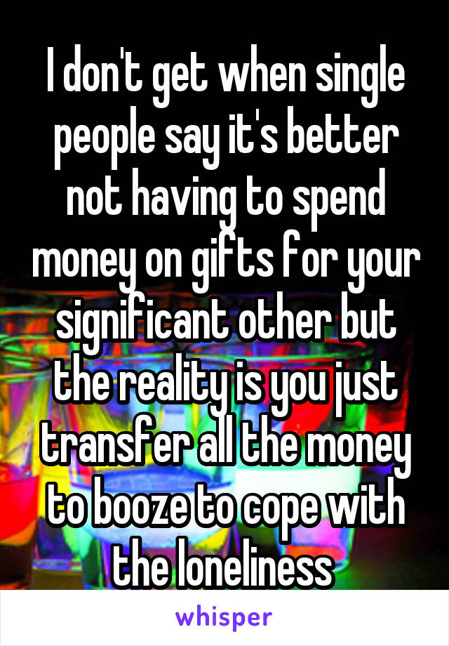 I don't get when single people say it's better not having to spend money on gifts for your significant other but the reality is you just transfer all the money to booze to cope with the loneliness 