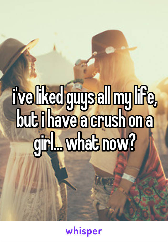 i've liked guys all my life, but i have a crush on a girl... what now?