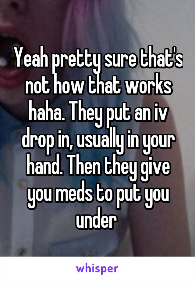 Yeah pretty sure that's not how that works haha. They put an iv drop in, usually in your hand. Then they give you meds to put you under 