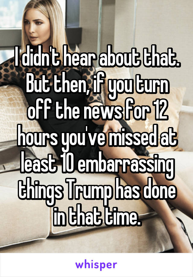 I didn't hear about that. But then, if you turn off the news for 12 hours you've missed at least 10 embarrassing things Trump has done in that time.