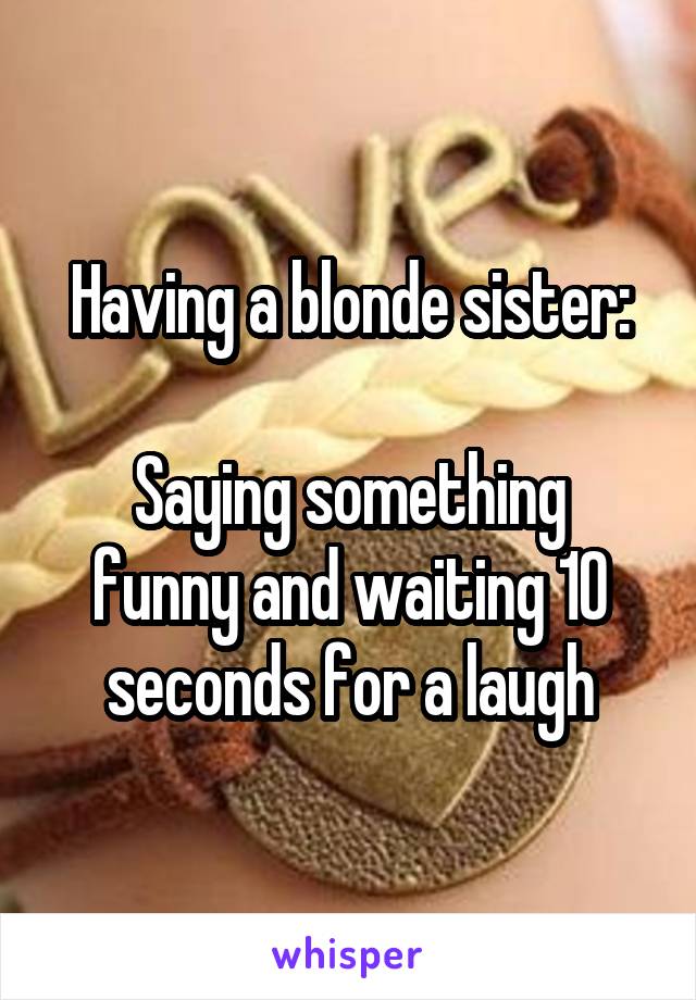 Having a blonde sister:

Saying something funny and waiting 10 seconds for a laugh