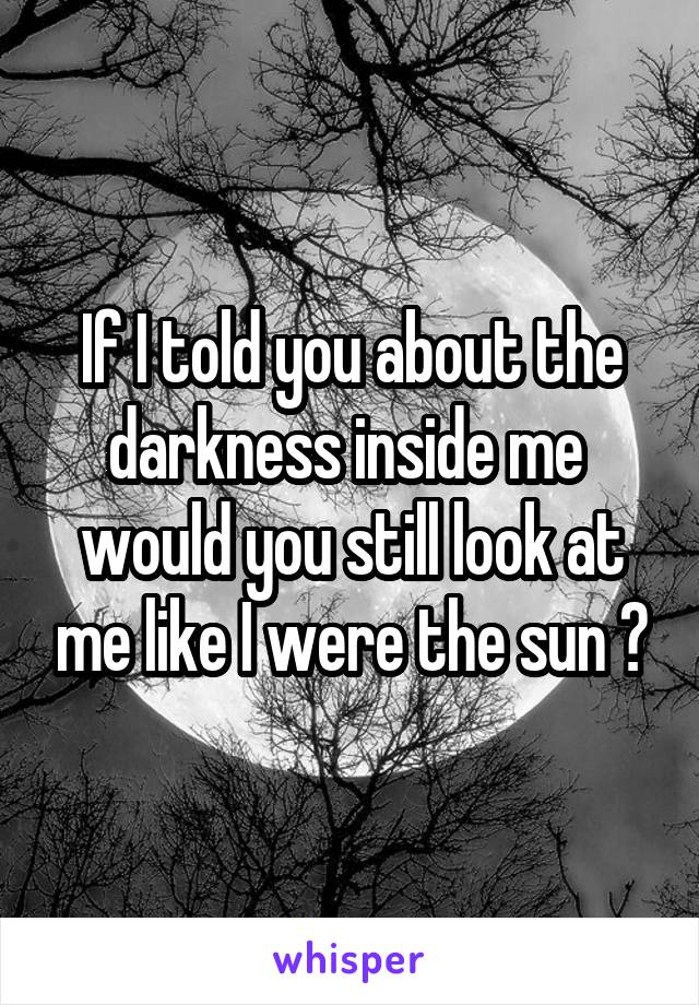 If I told you about the darkness inside me 
would you still look at me like I were the sun ?