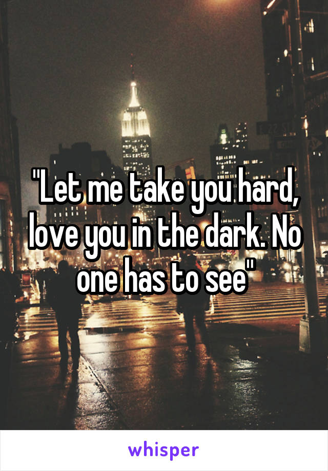 "Let me take you hard, love you in the dark. No one has to see"