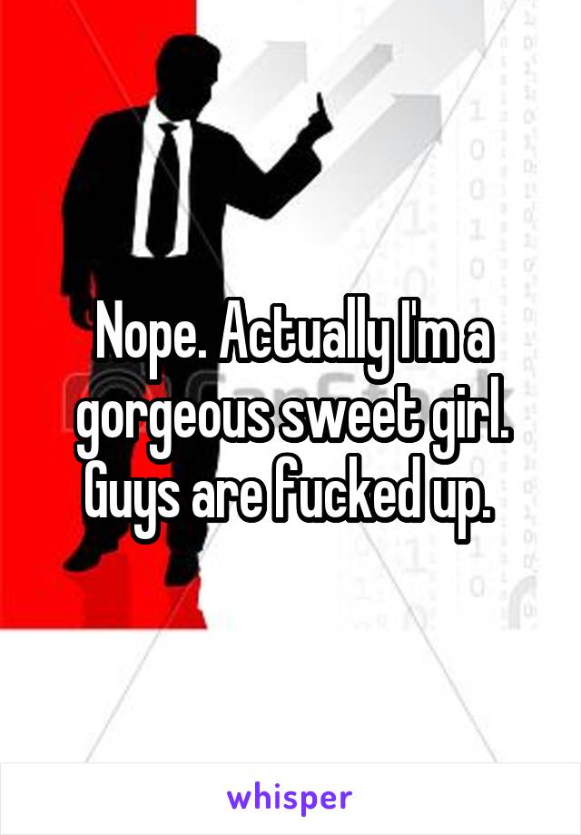 Nope. Actually I'm a gorgeous sweet girl. Guys are fucked up. 