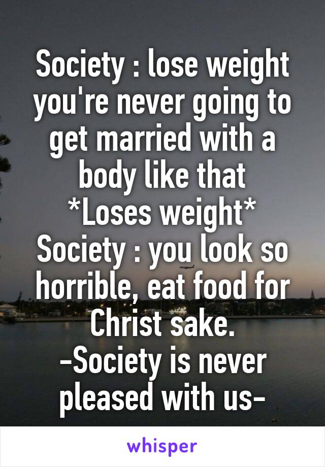 Society : lose weight you're never going to get married with a body like that
*Loses weight*
Society : you look so horrible, eat food for Christ sake.
-Society is never pleased with us-