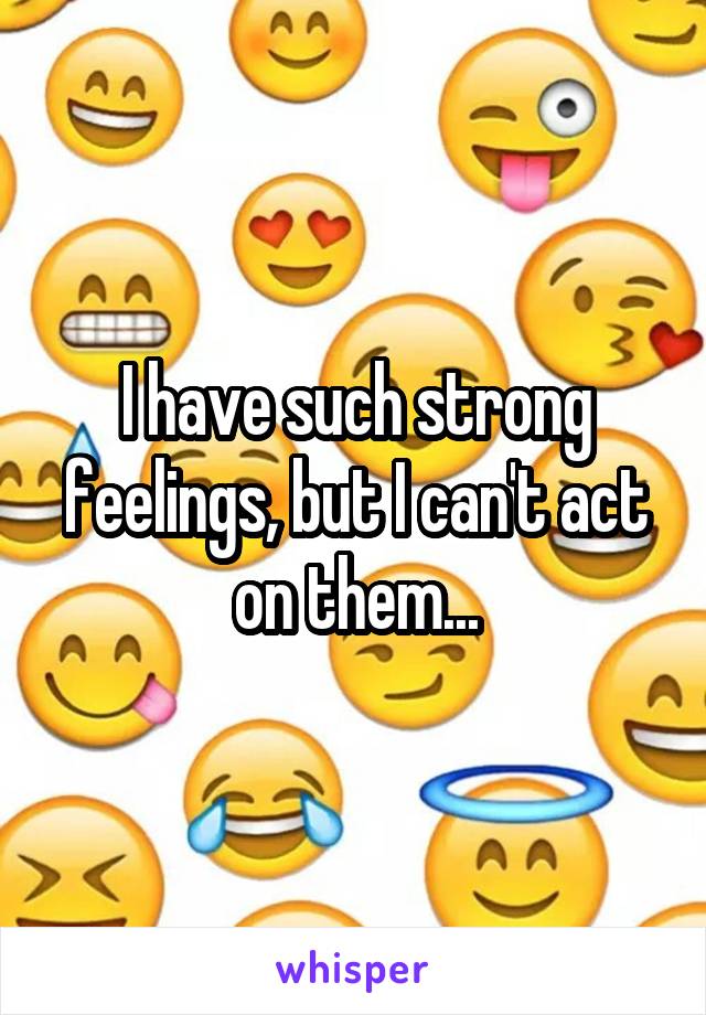 I have such strong feelings, but I can't act on them...