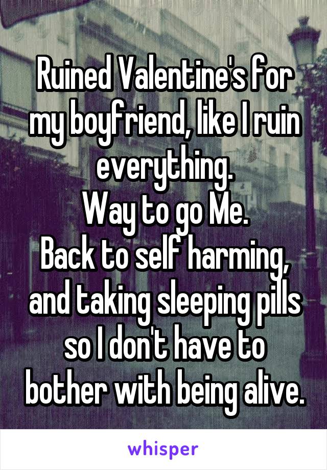 Ruined Valentine's for my boyfriend, like I ruin everything.
Way to go Me.
Back to self harming, and taking sleeping pills so I don't have to bother with being alive.