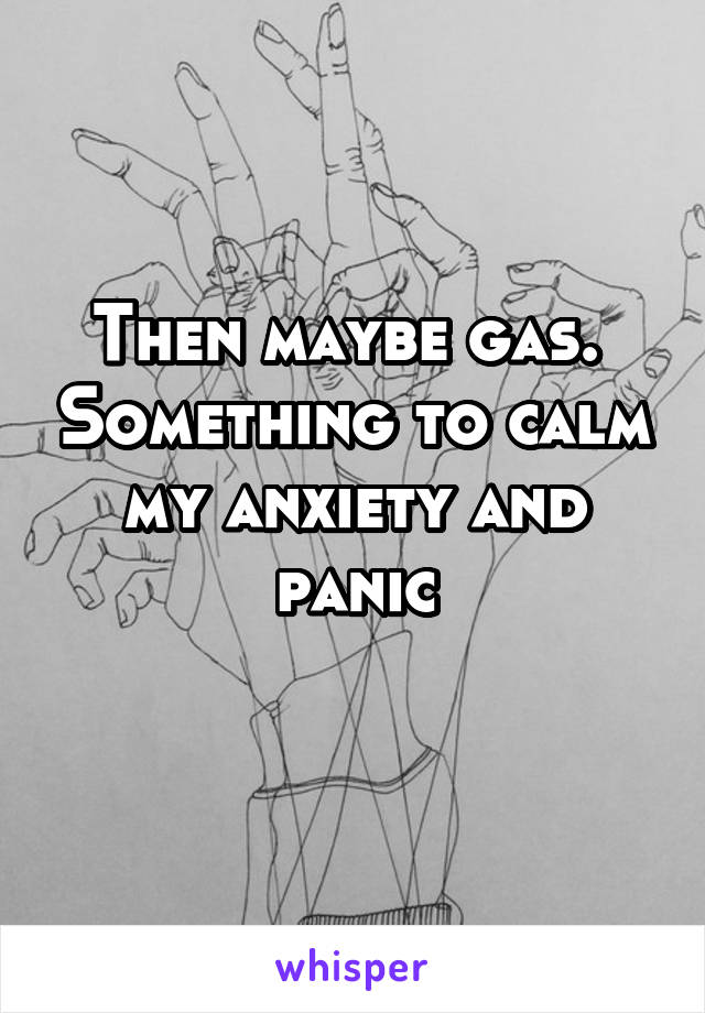 Then maybe gas.  Something to calm my anxiety and panic
